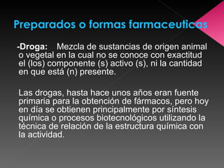 -Droga: Mezcla de sustancias de origen animal o vegetal en la cual no se conoce con exactitud el (los) componente (s) activo (s), ni la cantidad en que está (n) presente.  Las drogas, hasta hace unos años eran fuente primaria para la obtención de fármacos, pero hoy en día se obtienen principalmente por síntesis química o procesos biotecnológicos utilizando la técnica de relación de la estructura química con la actividad.   Preparados o formas farmaceuticas 