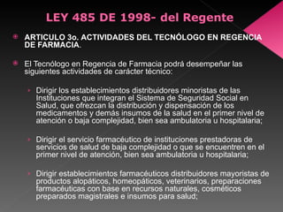 ARTICULO 3o.   ACTIVIDADES DEL TECNÓLOGO EN REGENCIA DE FARMACIA .  El Tecnólogo en Regencia de Farmacia podrá desempeñar las siguientes actividades de carácter técnico:  Dirigir los establecimientos distribuidores minoristas de las Instituciones que integran el Sistema de Seguridad Social en Salud, que ofrezcan la distribución y dispensación de los medicamentos y demás insumos de la salud en el primer nivel de atención o baja complejidad, bien sea ambulatoria u hospitalaria;  Dirigir el servicio farmacéutico de instituciones prestadoras de servicios de salud de baja complejidad o que se encuentren en el primer nivel de atención, bien sea ambulatoria u hospitalaria; Dirigir establecimientos farmacéuticos distribuidores mayoristas de productos alopáticos, homeopáticos, veterinarios, preparaciones farmacéuticas con base en recursos naturales, cosméticos preparados magistrales e insumos para salud;  