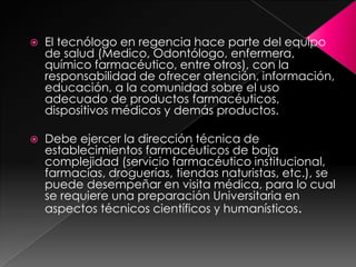    El tecnólogo en regencia hace parte del equipo
    de salud (Medico, Odontólogo, enfermera,
    químico farmacéutico, entre otros), con la
    responsabilidad de ofrecer atención, información,
    educación, a la comunidad sobre el uso
    adecuado de productos farmacéuticos,
    dispositivos médicos y demás productos.

   Debe ejercer la dirección técnica de
    establecimientos farmacéuticos de baja
    complejidad (servicio farmacéutico institucional,
    farmacias, droguerías, tiendas naturistas, etc.), se
    puede desempeñar en visita médica, para lo cual
    se requiere una preparación Universitaria en
    aspectos técnicos científicos y humanísticos.
 