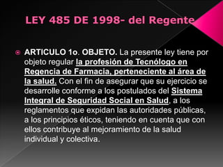    ARTICULO 1o. OBJETO. La presente ley tiene por
    objeto regular la profesión de Tecnólogo en
    Regencia de Farmacia, perteneciente al área de
    la salud. Con el fin de asegurar que su ejercicio se
    desarrolle conforme a los postulados del Sistema
    Integral de Seguridad Social en Salud, a los
    reglamentos que expidan las autoridades públicas,
    a los principios éticos, teniendo en cuenta que con
    ellos contribuye al mejoramiento de la salud
    individual y colectiva.
 