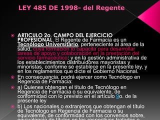    ARTICULO 2o. CAMPO DEL EJERCICIO
    PROFESIONAL. El Regente de Farmacia es un
    Tecnólogo Universitario, perteneciente al área de la
    salud, cuya formación lo capacita para desarrollar
    tareas de apoyo y colaboración en la prestación del
    servicio farmacéutico: y en la gestión administrativa de
    los establecimientos distribuidores mayoristas y
    minoristas, conforme se establece en la presente ley, y
    en los reglamentos que dicte el Gobierno Nacional.
   En consecuencia, podrá ejercer como Tecnólogo en
    Regencia de Farmacia:
   a) Quienes obtengan el título de Tecnólogo en
    Regencia de Farmacia o su equivalente, de
    conformidad con lo previsto en el artículo 9o. de la
    presente ley
   b) Los nacionales o extranjeros que obtengan el título
    de Tecnólogo en Regencia de Farmacia o su
    equivalente, de conformidad con los convenios sobre,
 