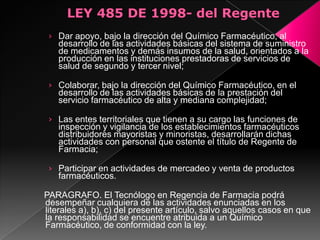 › Dar apoyo, bajo la dirección del Químico Farmacéutico, al
   desarrollo de las actividades básicas del sistema de suministro
   de medicamentos y demás insumos de la salud, orientados a la
   producción en las instituciones prestadoras de servicios de
   salud de segundo y tercer nivel;

 › Colaborar, bajo la dirección del Químico Farmacéutico, en el
   desarrollo de las actividades básicas de la prestación del
   servicio farmacéutico de alta y mediana complejidad;

 › Las entes territoriales que tienen a su cargo las funciones de
   inspección y vigilancia de los establecimientos farmacéuticos
   distribuidores mayoristas y minoristas, desarrollarán dichas
   actividades con personal que ostente el título de Regente de
   Farmacia;

 › Participar en actividades de mercadeo y venta de productos
   farmacéuticos.

PARAGRAFO. El Tecnólogo en Regencia de Farmacia podrá
desempeñar cualquiera de las actividades enunciadas en los
literales a), b), c) del presente artículo, salvo aquellos casos en que
la responsabilidad se encuentre atribuida a un Químico
Farmacéutico, de conformidad con la ley.
 