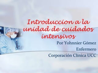 Introduccion a la
unidad de cuidados
intensivos
Por Yohnnier Gómez
Enfermero
Corporación Clínica UCC
 