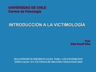 UNIVERSIDAD DE CHILE
Carrera de Psicología



INTRODUCCIÓN A LA VICTIMOLOGÍA


                                                       Prof:
                                          Elías Escaff Silva




   DIAGNÓSTICOS DIFERENCIALES PARA LOS FENÓMENOS
   ESPECIALES EN VÍCTIMAS DE DELITOS VIOLENTOS 2010
 