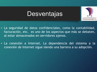 Desventajas
• La seguridad de datos confidenciales, como la contabilidad,
facturación, etc. es uno de los aspectos que más se debaten,
al estar almacenados en servidores ajenos.
• La conexión a Internet. La dependencia del sistema a la
conexión de Internet sigue siendo una barrera a su adopción.
 
