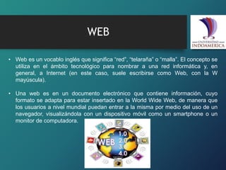 WEB
• Web es un vocablo inglés que significa “red”, “telaraña” o “malla”. El concepto se
utiliza en el ámbito tecnológico para nombrar a una red informática y, en
general, a Internet (en este caso, suele escribirse como Web, con la W
mayúscula).
• Una web es en un documento electrónico que contiene información, cuyo
formato se adapta para estar insertado en la World Wide Web, de manera que
los usuarios a nivel mundial puedan entrar a la misma por medio del uso de un
navegador, visualizándola con un dispositivo móvil como un smartphone o un
monitor de computadora.
 