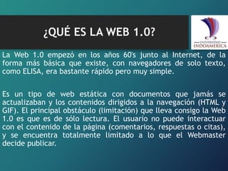 ¿QUÉ ES LA WEB 1.0?
La Web 1.0 empezó en los años 60's junto al Internet, de la
forma más básica que existe, con navegadores de solo texto,
como ELISA, era bastante rápido pero muy simple.
Es un tipo de web estática con documentos que jamás se
actualizaban y los contenidos dirigidos a la navegación (HTML y
GIF). El principal obstáculo (limitación) que lleva consigo la Web
1.0 es que es de sólo lectura. El usuario no puede interactuar
con el contenido de la página (comentarios, respuestas o citas),
y se encuentra totalmente limitado a lo que el Webmaster
decide publicar.
 