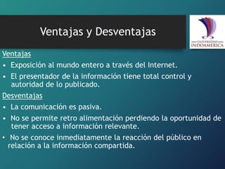 Ventajas y Desventajas
Ventajas
• Exposición al mundo entero a través del Internet.
• El presentador de la información tiene total control y
autoridad de lo publicado.
Desventajas
• La comunicación es pasiva.
• No se permite retro alimentación perdiendo la oportunidad de
tener acceso a información relevante.
• No se conoce inmediatamente la reacción del público en
relación a la información compartida.
 
