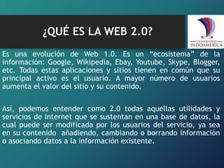¿QUÉ ES LA WEB 2.0?
Es una evolución de Web 1.0. Es un “ecosistema” de la
información: Google, Wikipedia, Ebay, Youtube, Skype, Blogger,
etc. Todas estas aplicaciones y sitios tienen en común que su
principal activo es el usuario. A mayor número de usuarios
aumenta el valor del sitio y su contenido.
Así, podemos entender como 2.0 todas aquellas utilidades y
servicios de Internet que se sustentan en una base de datos, la
cual puede ser modificada por los usuarios del servicio, ya sea
en su contenido añadiendo, cambiando o borrando información
o asociando datos a la información existente.
 