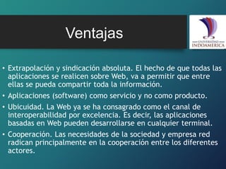 • Extrapolación y sindicación absoluta. El hecho de que todas las
aplicaciones se realicen sobre Web, va a permitir que entre
ellas se pueda compartir toda la información.
• Aplicaciones (software) como servicio y no como producto.
• Ubicuidad. La Web ya se ha consagrado como el canal de
interoperabilidad por excelencia. Es decir, las aplicaciones
basadas en Web pueden desarrollarse en cualquier terminal.
• Cooperación. Las necesidades de la sociedad y empresa red
radican principalmente en la cooperación entre los diferentes
actores.
Ventajas
 