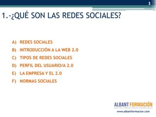1


1.-¿QUÉ SON LAS REDES SOCIALES?


  A) REDES SOCIALES
  B) INTRODUCCIÓN A LA WEB 2.0
  C) TIPOS DE REDES SOCIALES
  D) PERFIL DEL USUARIO/A 2.0
  E) LA EMPRESA Y EL 2.0
  F) NORMAS SOCIALES




                                 www.albantformacion.com
 