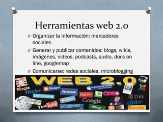 Herramientas web 2.0
O Organizar la información: marcadores
sociales
O Generar y publicar contenidos: blogs, wikis,
imágenes, videos, podcasts, audio, docs on
line, googlemap
O Comunicarse: redes sociales, microblogging
 