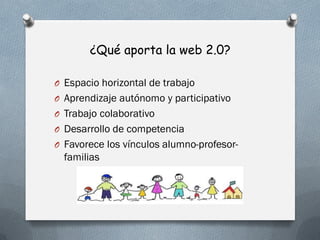 ¿Qué aporta la web 2.0?
O Espacio horizontal de trabajo
O Aprendizaje autónomo y participativo
O Trabajo colaborativo
O Desarrollo de competencia
O Favorece los vínculos alumno-profesor-
familias
 