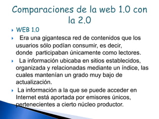  WEB 1.0
 Era una gigantesca red de contenidos que los
usuarios sólo podían consumir, es decir,
donde participaban únicamente como lectores.
 La información ubicaba en sitios establecidos,
organizada y relacionadas mediante un índice, las
cuales mantenían un grado muy bajo de
actualización.
 La información a la que se puede acceder en
Internet está aportada por emisores únicos,
pertenecientes a cierto núcleo productor.
 