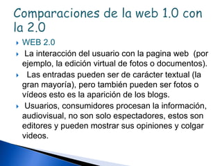  WEB 2.0
 La interacción del usuario con la pagina web (por
ejemplo, la edición virtual de fotos o documentos).
 Las entradas pueden ser de carácter textual (la
gran mayoría), pero también pueden ser fotos o
vídeos esto es la aparición de los blogs.
 Usuarios, consumidores procesan la información,
audiovisual, no son solo espectadores, estos son
editores y pueden mostrar sus opiniones y colgar
videos.
 