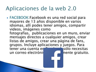  FACEBOOK:Facebook es una red social para
mayores de 13 años disponible en varios
idiomas, allí podes tener amigos, compartir
videos, imágenes como
fotografías, publicaciones en un muro, enviar
mensajes directos a cualquier amigos, crear
listas de amigos, crear una página de fans,
grupos. Incluye aplicaciones y juegos. Para
tener una cuenta en Facebook sólo necesitas
un correo electrónico, es totalmente gratuito.
 