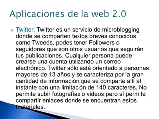  Twitter: Twitter es un servicio de microblogging
donde se comparten textos breves conocidos
como Tweeds, podes tener Followers o
seguidores que son otros usuarios que seguirán
tus publicaciones. Cualquier persona puede
crearse una cuenta utilizando un correo
electrónico. Twitter sólo está orientado a personas
mayores de 13 años y se caracteriza por la gran
cantidad de información que se comparte allí al
instante con una limitación de 140 caracteres. No
permite subir fotografías o videos pero sí permite
compartir enlaces donde se encuentran estos
materiales.
 