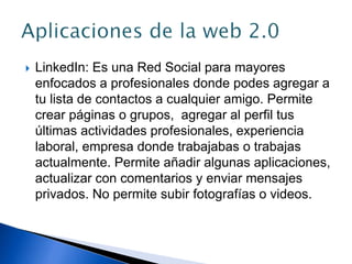  LinkedIn: Es una Red Social para mayores
enfocados a profesionales donde podes agregar a
tu lista de contactos a cualquier amigo. Permite
crear páginas o grupos, agregar al perfil tus
últimas actividades profesionales, experiencia
laboral, empresa donde trabajabas o trabajas
actualmente. Permite añadir algunas aplicaciones,
actualizar con comentarios y enviar mensajes
privados. No permite subir fotografías o videos.
 