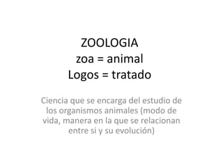 ZOOLOGIA
        zoa = animal
       Logos = tratado
Ciencia que se encarga del estudio de
 los organismos animales (modo de
vida, manera en la que se relacionan
       entre si y su evolución)
 