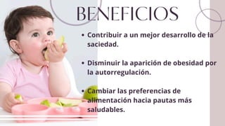 BENEFICIOS
Contribuir a un mejor desarrollo de la
saciedad.
Disminuir la aparición de obesidad por
la autorregulación.
Cambiar las preferencias de
alimentación hacia pautas más
saludables.
 