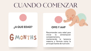 CUANDO COMENZAR
¿A QUE EDAD? OMS Y AAP
Recomiendan esta edad para
iniciar la alimentación
complementaria,
manteniendo la lactancia
materna o fórmula como la
principal fuente de nutrición.
 