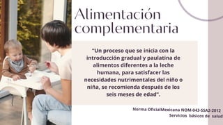 Alimentación
complementaria
“Un proceso que se inicia con la
introducción gradual y paulatina de
alimentos diferentes a la leche
humana, para satisfacer las
necesidades nutrimentales del niño o
niña, se recomienda después de los
seis meses de edad”.
Norma OficialMexicana NOM-043-SSA2-2012
Servicios básicos de salud
 
