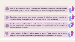 Control de la cabeza y cuello: El bebé puede mantener su cabeza y cuello erguidos y
estables sin ayuda, lo cual es fundamental para evitar el riesgo de atragantamiento.
Capacidad para sentarse con apoyo: Aunque al principio puede necesitar un
respaldo, el bebé debería ser capaz de sentarse con un mínimo de ayuda.
Coordinación mano-ojo-boca: El bebé puede coordinar sus manos, ojos y boca para llevar objetos
a su boca con precisión, un aspecto clave para el BLW, ya que el método se basa en que el bebé se
alimente de manera autónoma.
Muestra señales de hambre adicionales a la leche: Puede parecer que la leche
materna o fórmula ya no satisface completamente sus necesidades de hambre
 