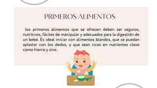 PRIMEROS ALIMENTOS
los primeros alimentos que se ofrecen deben ser seguros,
nutritivos, fáciles de manipular y adecuados para la digestión de
un bebé. Es ideal iniciar con alimentos blandos, que se puedan
aplastar con los dedos, y que sean ricos en nutrientes clave
como hierro y zinc.
 