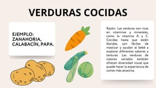 EJEMPLO:
ZANAHORIA,
CALABACÍN, PAPA.
Razón: Las verduras son ricas
en vitaminas y minerales,
como la vitamina A y C.
Cocidas hasta que estén
blandas, son fáciles de
masticar y ayudan al bebé a
explorar diferentes sabores y
texturas. Las verduras de
colores variados también
ofrecen diversidad visual que
puede hacer la experiencia de
comer más atractiva.
VERDURAS COCIDAS
 