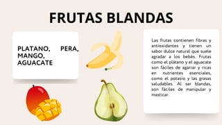 PLATANO, PERA,
MANGO,
AGUACATE
Las frutas contienen fibras y
antioxidantes y tienen un
sabor dulce natural que suele
agradar a los bebés. Frutas
como el plátano y el aguacate
son fáciles de agarrar y ricas
en nutrientes esenciales,
como el potasio y las grasas
saludables. Al ser blandas,
son fáciles de manipular y
masticar.
FRUTAS BLANDAS
 