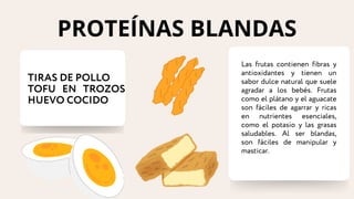 TIRAS DE POLLO
TOFU EN TROZOS
HUEVO COCIDO
Las frutas contienen fibras y
antioxidantes y tienen un
sabor dulce natural que suele
agradar a los bebés. Frutas
como el plátano y el aguacate
son fáciles de agarrar y ricas
en nutrientes esenciales,
como el potasio y las grasas
saludables. Al ser blandas,
son fáciles de manipular y
masticar.
PROTEÍNAS BLANDAS
 