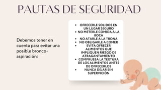 PAUTAS DE SEGURIDAD
OFRECERLE SOLIDOS EN
UN LUGAR SEGURO
NO METERLE COMIDA A LA
BOCA
NO ATARLE A LA TRONA
NO OBLIGARLE A COMER
EVITA OFRECER
ALIMENTOS QUE
IMPLIQUEN RIESGO DE
ATRAGANTAMIENTO
COMPRUEBA LA TEXTURA
DE LOS ALIMENTOS ANTES
DE OFRECERLOS
NUNCA DEJAR SIN
SUPERVICIÓN
Debemos tener en
cuenta para evitar una
posible bronco-
aspiración:
 