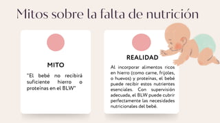 Mitos sobre la falta de nutrición
MITO
REALIDAD
Al incorporar alimentos ricos
en hierro (como carne, frijoles,
o huevos) y proteínas, el bebé
puede recibir estos nutrientes
esenciales. Con supervisión
adecuada, el BLW puede cubrir
perfectamente las necesidades
nutricionales del bebé.
"El bebé no recibirá
suficiente hierro o
proteínas en el BLW"
 