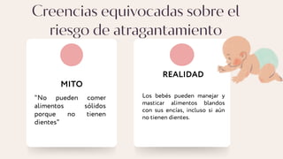 Creencias equivocadas sobre el
riesgo de atragantamiento
MITO
REALIDAD
Los bebés pueden manejar y
masticar alimentos blandos
con sus encías, incluso si aún
no tienen dientes.
"No pueden comer
alimentos sólidos
porque no tienen
dientes"
 
