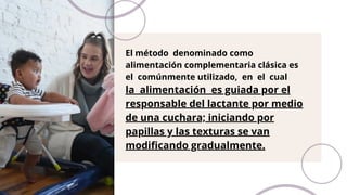 El método denominado como
alimentación complementaria clásica es
el comúnmente utilizado, en el cual
la alimentación es guiada por el
responsable del lactante por medio
de una cuchara; iniciando por
papillas y las texturas se van
modificando gradualmente.
 