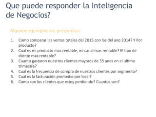 Que puede responder la Inteligencia
de Negocios?
Algunos ejemplos de preguntas:
1. Como comparar las ventas totales del 2015 con las del ano 2014? Y Por
producto?
2. Cual es mi producto mas rentable, mi canal mas rentable? El tipo de
cliente mas rentable?
3. Cuanto gastaron nuestros clientes mayores de 35 anos en el ultimo
trimestre?
4. Cual es la frecuencia de compra de nuestros clientes por segmento?
5. Cual es la facturación promedio por local?
6. Como son los clientes que estoy perdiendo? Cuantos son?
 