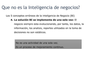Que no es la Inteligencia de negocios?
Los 5 conceptos erróneos de la inteligencia de Negocio (BI)
4. La solución BI se implementa de una sola vez: El
negocio siempre esta evolucionando, por tanto, los datos, la
información, los analisis, reportes utilizados en la toma de
decisiones no son estáticos.
No es una actividad de una sola vez.
Es un proceso de mejoramiento continuo.
 
