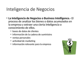 Inteligencia de Negocios
• La Inteligencia de Negocios o Business Intelligence.- El
proceso de analizar los bienes o datos acumulados en
la empresa y extraer una cierta inteligencia o
conocimiento de ellos.
• bases de datos de clientes
• información de la cadena de suministro
• ventas personales
• actividad de marketing
• información relevante para la empresa
 