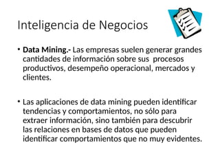 Inteligencia de Negocios
• Data Mining.- Las empresas suelen generar grandes
cantidades de información sobre sus procesos
productivos, desempeño operacional, mercados y
clientes.
• Las aplicaciones de data mining pueden identificar
tendencias y comportamientos, no sólo para
extraer información, sino también para descubrir
las relaciones en bases de datos que pueden
identificar comportamientos que no muy evidentes.
 