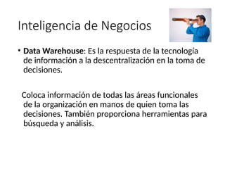 Inteligencia de Negocios
• Data Warehouse: Es la respuesta de la tecnología
de información a la descentralización en la toma de
decisiones.
Coloca información de todas las áreas funcionales
de la organización en manos de quien toma las
decisiones. También proporciona herramientas para
búsqueda y análisis.
 