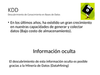 KDD
Descubrimiento de Conocimiento en Bases de Datos
• En los últimos años, ha existido un gran crecimiento
en nuestras capacidades de generar y colectar
datos (Bajo costo de almacenamiento).
Información oculta
El descubrimiento de esta información oculta es posible
gracias a la Minería de Datos (DataMining)
 