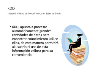 KDD
Descubrimiento de Conocimiento en Bases de Datos
• KDD, apunta a procesar
automáticamente grandes
cantidades de datos para
encontrar conocimiento útil en
ellos, de esta manera permitirá
al usuario el uso de esta
información valiosa para su
conveniencia.
 