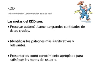 KDD
Descubrimiento de Conocimiento en Bases de Datos
Las metas del KDD son:
• Procesar automáticamente grandes cantidades de
datos crudos.
• Identificar los patrones más significativos y
relevantes.
• Presentarlos como conocimiento apropiado para
satisfacer las metas del usuario.
 