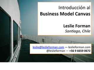 Introducción	
  al	
  
Business	
  Model	
  Canvas	
  
	
  
Leslie	
  Forman	
  
San$ago,	
  Chile	
  
leslie@leslieforman.com	
  —	
  leslieforman.com	
  	
  
@leslieforman	
  —	
  +56	
  9	
  6659	
  0672	
  
 