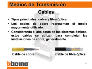 17
Cables
• Tipos principales: cobre y fibra óptica.
• Los cables de cobre representan el medio
mayormente utilizado.
• Considerando el alto costo de los sistemas ópticos,
estos cables se utilizan para completar las
instalaciones de cobre, generalmente.
Medios de Transmisión
Cable de fibra óptica
Cable de cobre
 