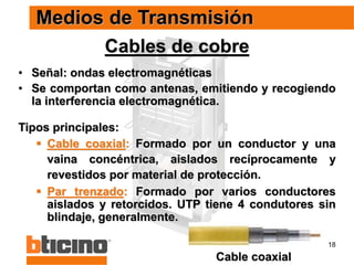 18
Cables de cobre
• Señal: ondas electromagnéticas
• Se comportan como antenas, emitiendo y recogiendo
la interferencia electromagnética.
Tipos principales:
 Cable coaxial: Formado por un conductor y una
vaina concéntrica, aislados recíprocamente y
revestidos por material de protección.
 Par trenzado: Formado por varios conductores
aislados y retorcidos. UTP tiene 4 condutores sin
blindaje, generalmente.
Medios de Transmisión
Cable coaxial
 