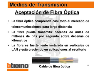 25
Aceptación de Fibra Óptica
• La fibra óptica comprende casi todo el mercado de
telecomunicaciones para larga distancia
• La fibra puede transmitir decenas de miles de
millones de bits por segundo sobre decenas de
kilómetros
• La fibra es fuertemente instalada en verticales de
LAN y está creciendo en aplicaciones al escritorio
Medios de Transmisión
Cable de fibra óptica
 