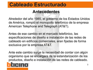3
Antecedentes
Cableado Estructurado
Alrededor del año 1985, el gobierno de los Estados Unidos
de América, rompió el monopolio telefónico de la empresa
American Telephone and Telegraph (AT&T).
Antes de ese cambio en el mercado telefónico, las
especificaciones de diseño e instalación de las redes de
cableado en edificios comerciales, eran fijadas de forma
exclusiva por la empresa AT&T.
Ante este cambio surge la necesidad de contar con algún
organismo que se encargara de la estandarización de los
productos, diseño e instalación de las redes de cableado.
 