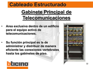 32
• Area exclusiva dentro de un edificio
para el equipo activo de
telecomunicaciones.
• Su función principal es la de
administrar y distribuir de manera
eficiente las conexiones vertebrales
hasta los gabinetes de piso.
Gabinete Principal de
Telecomunicaciones
Cableado Estructurado
 