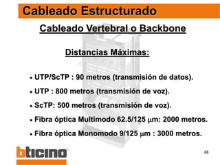 48
Distancias Máximas:
Cableado Vertebral o Backbone
 UTP/ScTP : 90 metros (transmisión de datos).
 UTP : 800 metros (transmisión de voz).
 ScTP: 500 metros (transmisión de voz).
 Fibra óptica Multimodo 62.5/125 m: 2000 metros.
 Fibra óptica Monomodo 9/125 m : 3000 metros.
Cableado Estructurado
 